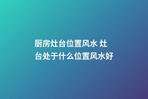 厨房灶台位置风水 灶台处于什么位置风水好